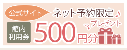 公式サイト ネット予約限定 館内利用券 500円分プレゼント